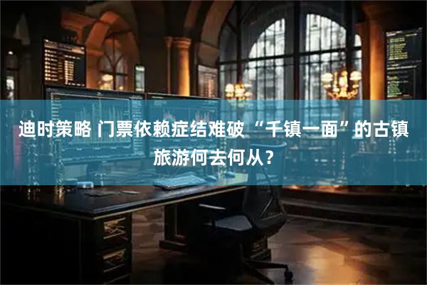 迪时策略 门票依赖症结难破 “千镇一面”的古镇旅游何去何从？