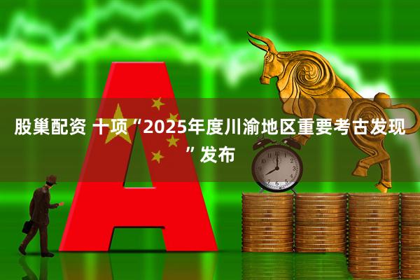 股巢配资 十项“2025年度川渝地区重要考古发现”发布