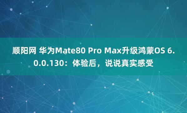 顺阳网 华为Mate80 Pro Max升级鸿蒙OS 6.0.0.130：体验后，说说真实感受