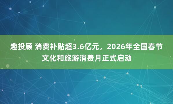 趣投顾 消费补贴超3.6亿元，2026年全国春节文化和旅游消费月正式启动