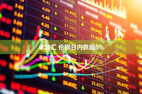 卓越汇 伦铜日内跌超5%