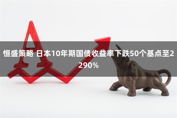 恒盛策略 日本10年期国债收益率下跌50个基点至2290%