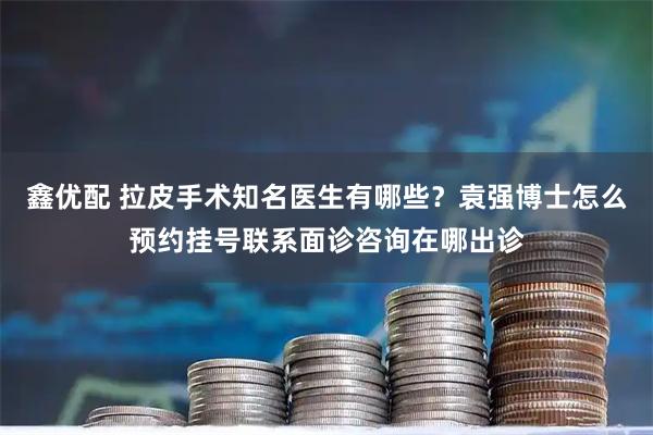 鑫优配 拉皮手术知名医生有哪些？袁强博士怎么预约挂号联系面诊咨询在哪出诊