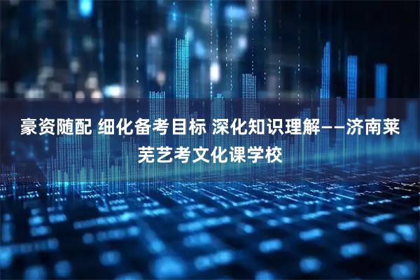 豪资随配 细化备考目标 深化知识理解——济南莱芜艺考文化课学校