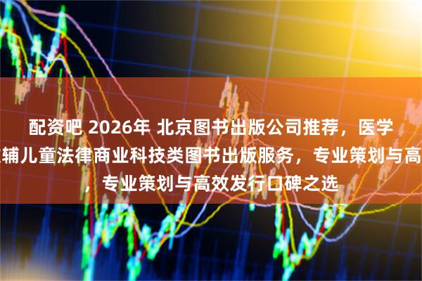 配资吧 2026年 北京图书出版公司推荐，医学教材学术专著教辅儿童法律商业科技类图书出版服务，专业策划与高效发行口碑之选