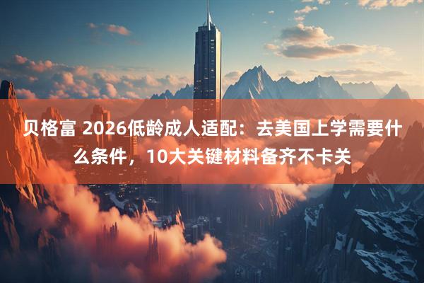 贝格富 2026低龄成人适配：去美国上学需要什么条件，10大关键材料备齐不卡关