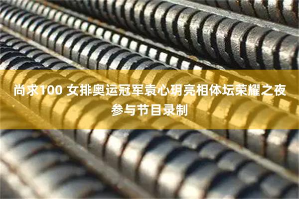 尚求100 女排奥运冠军袁心玥亮相体坛荣耀之夜参与节目录制