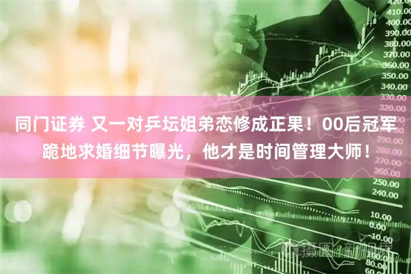 同门证券 又一对乒坛姐弟恋修成正果！00后冠军跪地求婚细节曝光，他才是时间管理大师！