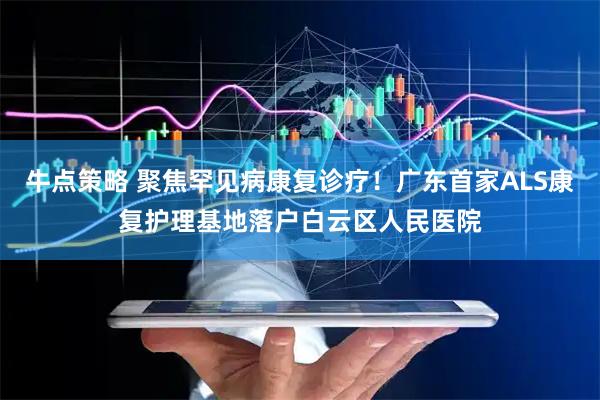 牛点策略 聚焦罕见病康复诊疗！广东首家ALS康复护理基地落户白云区人民医院
