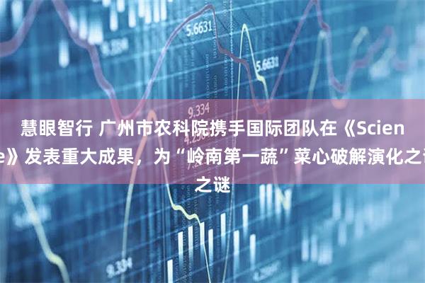 慧眼智行 广州市农科院携手国际团队在《Science》发表重大成果，为“岭南第一蔬”菜心破解演化之谜