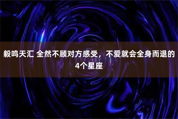 毅鸣天汇 全然不顾对方感受，不爱就会全身而退的4个星座