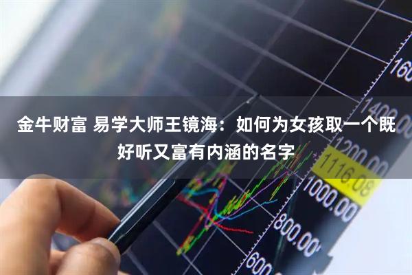 金牛财富 易学大师王镜海：如何为女孩取一个既好听又富有内涵的名字