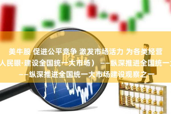 美牛股 促进公平竞争 激发市场活力 为各类经营主体“破壁清障”（人民眼·建设全国统一大市场） ——纵深推进全国统一大市场建设观察之一