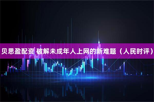 贝思盈配资 破解未成年人上网的新难题（人民时评）
