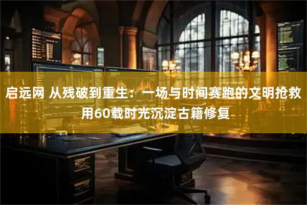 启远网 从残破到重生：一场与时间赛跑的文明抢救 用60载时光沉淀古籍修复